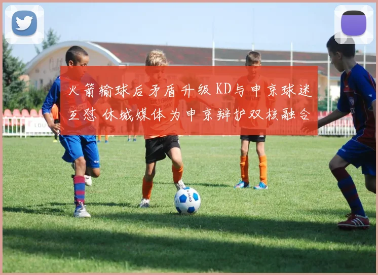 火箭输球后矛盾升级 KD与申京球迷互怼 休城媒体为申京辩护双核融合仍为核心