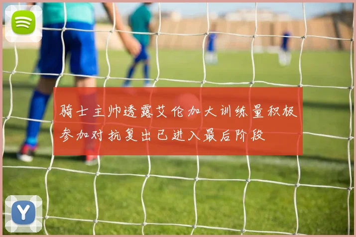 骑士主帅透露艾伦加大训练量积极参加对抗复出已进入最后阶段