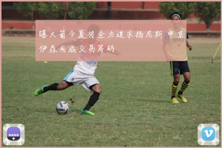 曝火箭今夏将全力追求扬尼斯 申京伊森或成交易筹码